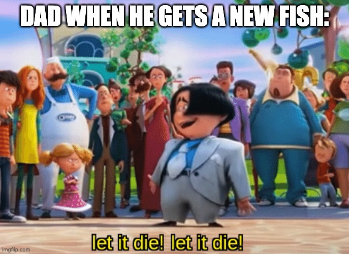 Dad's fish always die so quickly... | DAD WHEN HE GETS A NEW FISH: | image tagged in let it die let it die | made w/ Imgflip meme maker