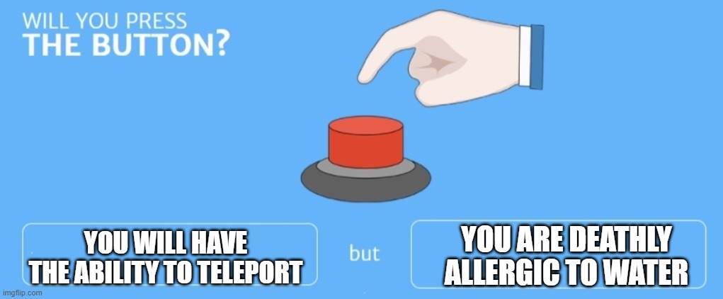 Will you press it? | YOU WILL HAVE THE ABILITY TO TELEPORT; YOU ARE DEATHLY ALLERGIC TO WATER | image tagged in will you press the button | made w/ Imgflip meme maker
