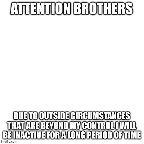 sadd | ATTENTION BROTHERS; DUE TO OUTSIDE CIRCUMSTANCES THAT ARE BEYOND MY CONTROL I WILL BE INACTIVE FOR A LONG PERIOD OF TIME | image tagged in memes,blank transparent square | made w/ Imgflip meme maker