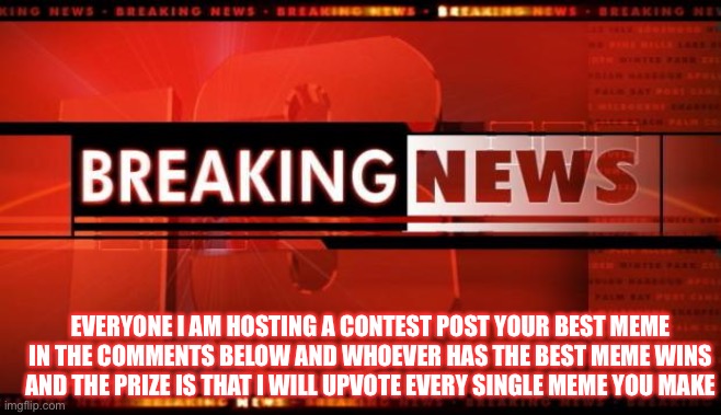 breaking news | EVERYONE I AM HOSTING A CONTEST POST YOUR BEST MEME IN THE COMMENTS BELOW AND WHOEVER HAS THE BEST MEME WINS AND THE PRIZE IS THAT I WILL UPVOTE EVERY SINGLE MEME YOU MAKE | image tagged in breaking news,contest,upvote contest,prize | made w/ Imgflip meme maker