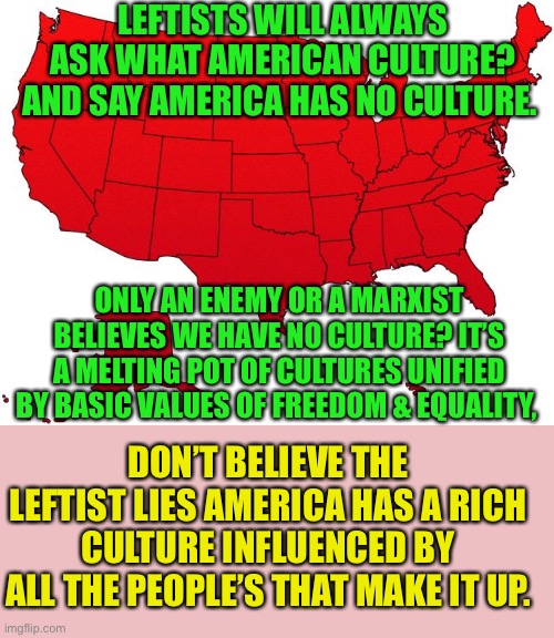 American Culture is the Culture of Freedom | LEFTISTS WILL ALWAYS ASK WHAT AMERICAN CULTURE? AND SAY AMERICA HAS NO CULTURE. ONLY AN ENEMY OR A MARXIST BELIEVES WE HAVE NO CULTURE? IT’S A MELTING POT OF CULTURES UNIFIED BY BASIC VALUES OF FREEDOM & EQUALITY, DON’T BELIEVE THE LEFTIST LIES AMERICA HAS A RICH CULTURE INFLUENCED BY ALL THE PEOPLE’S THAT MAKE IT UP. | image tagged in leftists,college liberal,stupid liberals,god bless america,democratic socialism,cultural marxism | made w/ Imgflip meme maker