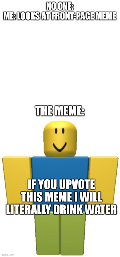 NO ONE:
ME: LOOKS AT FRONT-PAGE MEME; THE MEME:; IF YOU UPVOTE THIS MEME I WILL LITERALLY DRINK WATER | image tagged in memes,blank transparent square,roblox noob,upvote begging,water,roblox | made w/ Imgflip meme maker