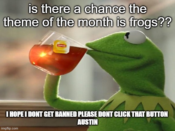 i hope i dont banned and i hope i never will. | is there a chance the theme of the month is frogs?? I HOPE I DONT GET BANNED PLEASE DONT CLICK THAT BUTTON 
AUSTIN | image tagged in vote for frogs,frogssssss,frog month,lollllllllll,gamers and animals,listen here you little froggy boy | made w/ Imgflip meme maker