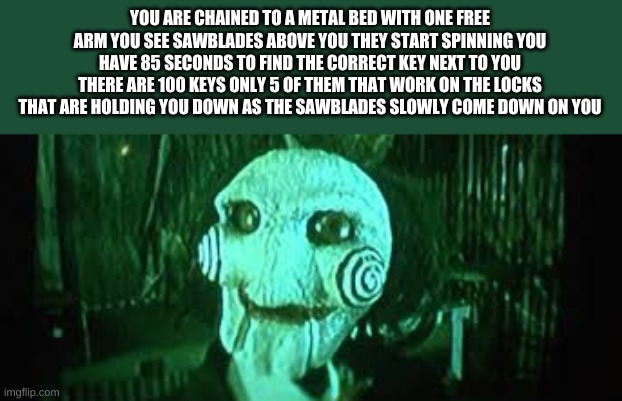 YOU ARE CHAINED TO A METAL BED WITH ONE FREE ARM YOU SEE SAWBLADES ABOVE YOU THEY START SPINNING YOU HAVE 85 SECONDS TO FIND THE CORRECT KEY | made w/ Imgflip meme maker