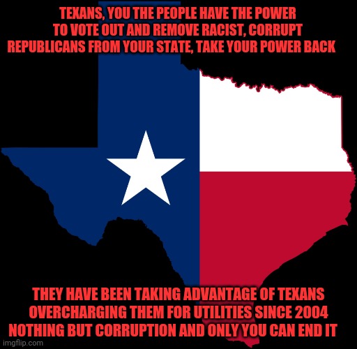 texas map | TEXANS, YOU THE PEOPLE HAVE THE POWER TO VOTE OUT AND REMOVE RACIST, CORRUPT REPUBLICANS FROM YOUR STATE, TAKE YOUR POWER BACK; THEY HAVE BEEN TAKING ADVANTAGE OF TEXANS OVERCHARGING THEM FOR UTILITIES SINCE 2004 NOTHING BUT CORRUPTION AND ONLY YOU CAN END IT | image tagged in texas map | made w/ Imgflip meme maker