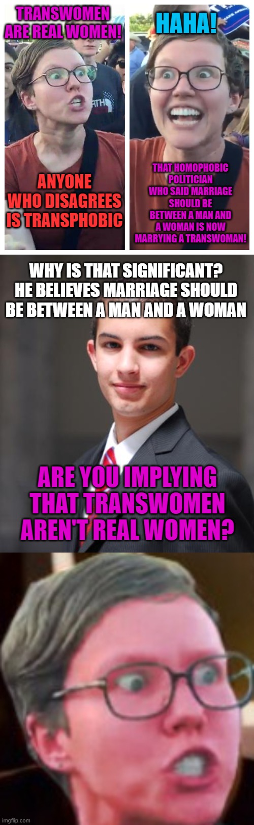 HAHA! TRANSWOMEN ARE REAL WOMEN! THAT HOMOPHOBIC POLITICIAN WHO SAID MARRIAGE SHOULD BE BETWEEN A MAN AND A WOMAN IS NOW MARRYING A TRANSWOMAN! ANYONE WHO DISAGREES IS TRANSPHOBIC; WHY IS THAT SIGNIFICANT? HE BELIEVES MARRIAGE SHOULD BE BETWEEN A MAN AND A WOMAN; ARE YOU IMPLYING THAT TRANSWOMEN AREN'T REAL WOMEN? | image tagged in college conservative,feminist,transgender,marriage,memes,hypocrisy | made w/ Imgflip meme maker