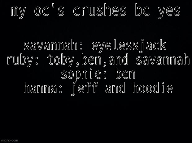 sophie: why did you do this- | my oc's crushes bc yes; savannah: eyelessjack 
ruby: toby,ben,and savannah
sophie: ben
hanna: jeff and hoodie | image tagged in black background | made w/ Imgflip meme maker