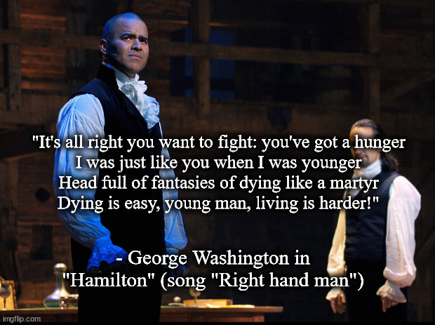 Washington in Hamilton | "It's all right you want to fight: you've got a hunger
I was just like you when I was younger
Head full of fantasies of dying like a martyr
Dying is easy, young man, living is harder!"; - George Washington in "Hamilton" (song "Right hand man") | image tagged in musical | made w/ Imgflip meme maker