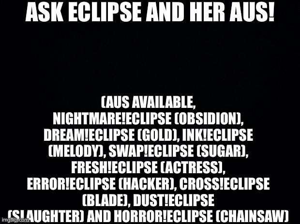 (I can’t find the images of them) | ASK ECLIPSE AND HER AUS! (AUS AVAILABLE, NIGHTMARE!ECLIPSE (OBSIDION), DREAM!ECLIPSE (GOLD), INK!ECLIPSE (MELODY), SWAP!ECLIPSE (SUGAR), FRESH!ECLIPSE (ACTRESS), ERROR!ECLIPSE (HACKER), CROSS!ECLIPSE (BLADE), DUST!ECLIPSE (SLAUGHTER) AND HORROR!ECLIPSE (CHAINSAW) | image tagged in black background | made w/ Imgflip meme maker