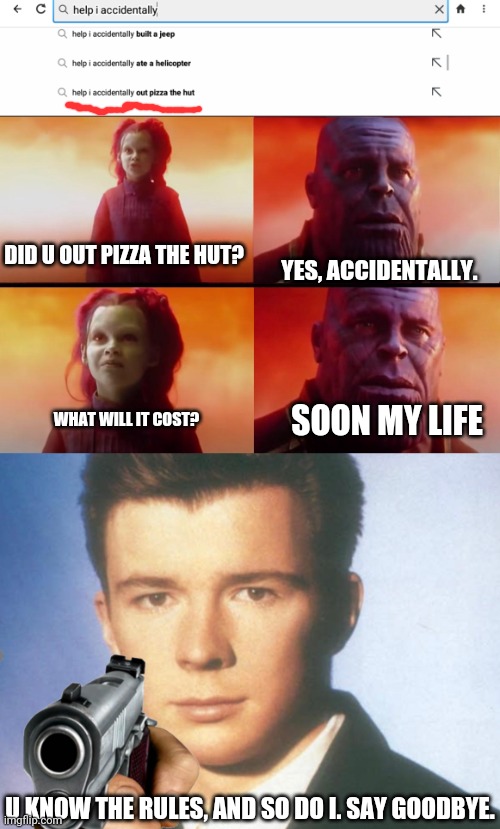 No one can out pizza the hut even if u did it accidentally | DID U OUT PIZZA THE HUT? YES, ACCIDENTALLY. WHAT WILL IT COST? SOON MY LIFE; U KNOW THE RULES, AND SO DO I. SAY GOODBYE. | image tagged in thanos what did it cost,you know the rules and so do i say goodbye | made w/ Imgflip meme maker