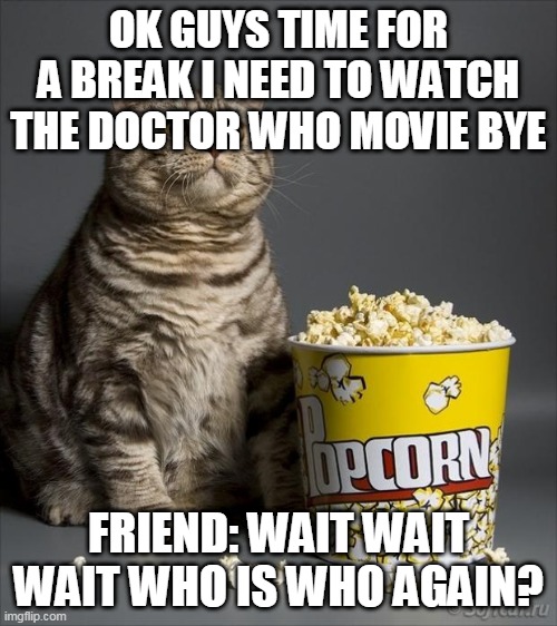 k guys bye! | OK GUYS TIME FOR A BREAK I NEED TO WATCH THE DOCTOR WHO MOVIE BYE; FRIEND: WAIT WAIT WAIT WHO IS WHO AGAIN? | image tagged in cat eating popcorn | made w/ Imgflip meme maker