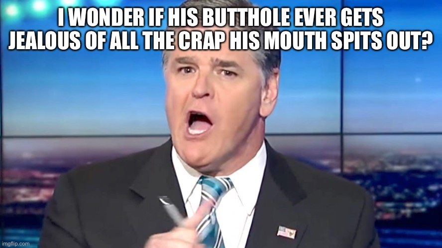 hannity yelling | I WONDER IF HIS BUTTHOLE EVER GETS JEALOUS OF ALL THE CRAP HIS MOUTH SPITS OUT? | image tagged in hannity yelling | made w/ Imgflip meme maker