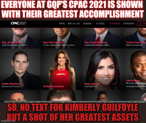 Even the #GQP's #CPAC2021 organisation doesn't know what Kimberly does | EVERYONE AT GQP'S CPAC 2021 IS SHOWN 
WITH THEIR GREATEST ACCOMPLISHMENT; SO, NO TEXT FOR KIMBERLY GUILFOYLE BUT A SHOT OF HER GREATEST ASSETS | image tagged in kimberly guilfoyle,gop,cpac,republicans | made w/ Imgflip meme maker