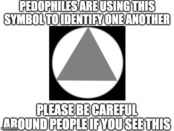 Blank White Template | PEDOPHILES ARE USING THIS SYMBOL TO IDENTIFY ONE ANOTHER; PLEASE BE CAREFUL AROUND PEOPLE IF YOU SEE THIS | image tagged in blank white template | made w/ Imgflip meme maker