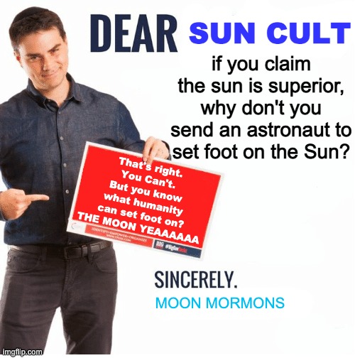 Ben Shapiro Dear Liberals | SUN CULT; if you claim the sun is superior, why don't you send an astronaut to set foot on the Sun? That's right. You Can't. But you know what humanity can set foot on? THE MOON YEAAAAAA; MOON MORMONS | image tagged in ben shapiro dear liberals | made w/ Imgflip meme maker