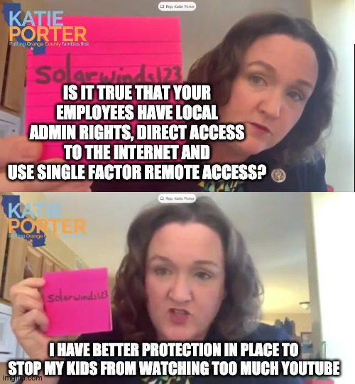 Katie Porter - bad conscience | IS IT TRUE THAT YOUR EMPLOYEES HAVE LOCAL ADMIN RIGHTS, DIRECT ACCESS TO THE INTERNET AND USE SINGLE FACTOR REMOTE ACCESS? I HAVE BETTER PROTECTION IN PLACE TO STOP MY KIDS FROM WATCHING TOO MUCH YOUTUBE | image tagged in katie,porter,solarwinds,hearing,hackers | made w/ Imgflip meme maker