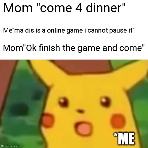 OMFG | Mom "come 4 dinner"; Me"ma dis is a online game i cannot pause it"; Mom"Ok finish the game and come"; *ME | image tagged in memes,surprised pikachu | made w/ Imgflip meme maker