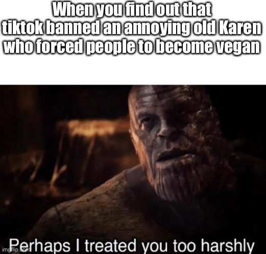 It’s true | When you find out that tiktok banned an annoying old Karen who forced people to become vegan | image tagged in perhaps i treated you too harshly,tiktok | made w/ Imgflip meme maker