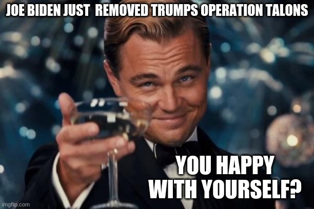 Come libs Come... Come and defend your puppet master for what he has done again | JOE BIDEN JUST  REMOVED TRUMPS OPERATION TALONS; YOU HAPPY WITH YOURSELF? | image tagged in memes,leonardo dicaprio cheers | made w/ Imgflip meme maker