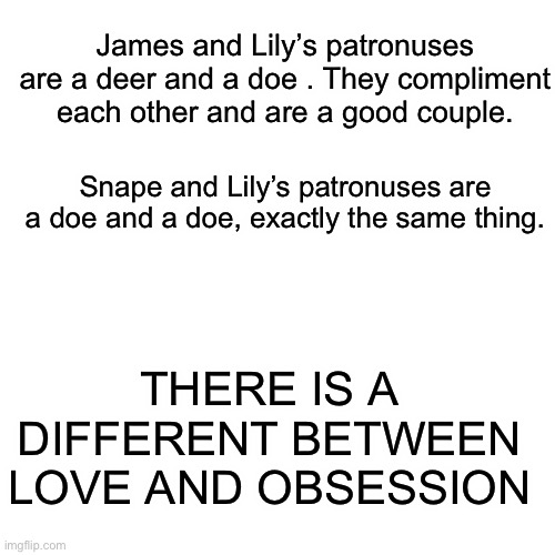 Snape is a jerk who is obsessed with a married woman and takes it out on middle schoolers | James and Lily’s patronuses are a deer and a doe . They compliment each other and are a good couple. Snape and Lily’s patronuses are a doe and a doe, exactly the same thing. THERE IS A DIFFERENT BETWEEN LOVE AND OBSESSION | image tagged in memes,blank transparent square | made w/ Imgflip meme maker