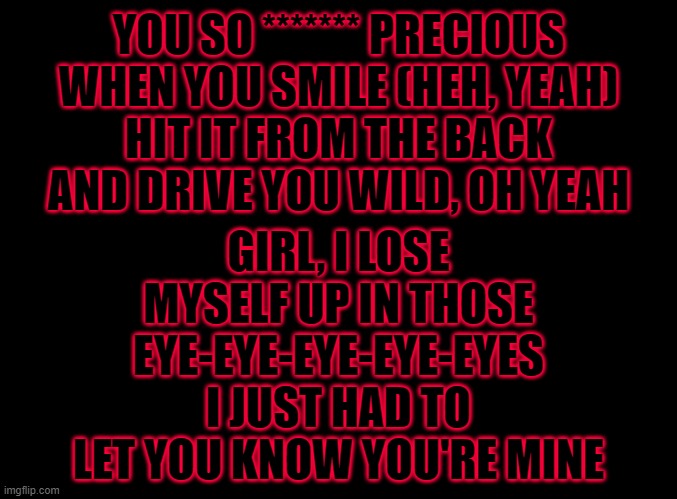 :3 | YOU SO ******* PRECIOUS WHEN YOU SMILE (HEH, YEAH)
HIT IT FROM THE BACK AND DRIVE YOU WILD, OH YEAH; GIRL, I LOSE MYSELF UP IN THOSE EYE-EYE-EYE-EYE-EYES
I JUST HAD TO LET YOU KNOW YOU'RE MINE | image tagged in just try,luv dis song | made w/ Imgflip meme maker