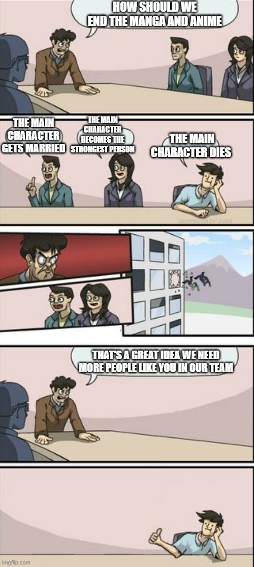 Boardroom Meeting Sugg 2 | HOW SHOULD WE END THE MANGA AND ANIME; THE MAIN CHARACTER BECOMES THE STRONGEST PERSON; THE MAIN CHARACTER GETS MARRIED; THE MAIN CHARACTER DIES; THAT'S A GREAT IDEA WE NEED MORE PEOPLE LIKE YOU IN OUR TEAM | image tagged in boardroom meeting sugg 2,memes | made w/ Imgflip meme maker