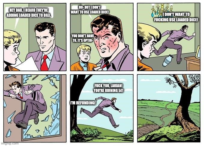 running dad | BU- BUT I DON'T WANT TO USE LOADED DICE! HEY DAD. I HEARD THEY'RE ADDING LOADED DICE TO BG3. I DON'T WANT TO FUCKING USE LOADED DICE! YOU DON'T HAVE TO. IT'S OPTIO-; FUCK YOU, LARIAN! YOU'RE RUINING 5E! I'M REFUNDING! | image tagged in running dad | made w/ Imgflip meme maker