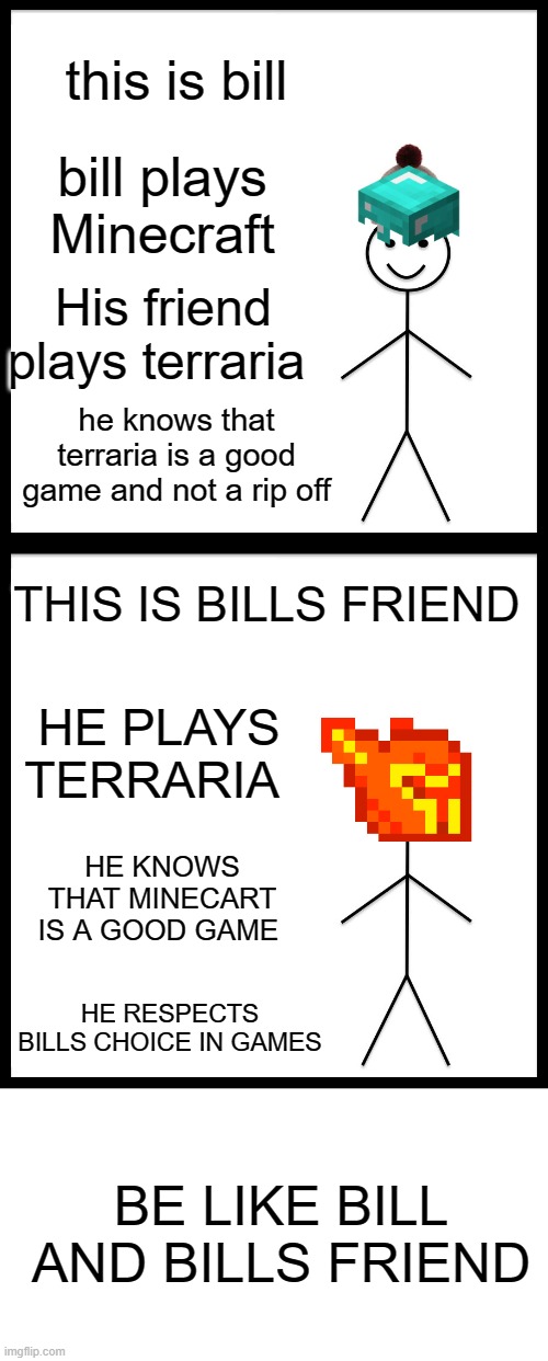 I hate when people think terraria is just 2d Minecraft | this is bill; bill plays Minecraft; His friend plays terraria; he knows that terraria is a good game and not a rip off; THIS IS BILLS FRIEND; HE PLAYS TERRARIA; HE KNOWS THAT MINECART IS A GOOD GAME; HE RESPECTS BILLS CHOICE IN GAMES; BE LIKE BILL AND BILLS FRIEND | image tagged in memes,be like bill,minecraft,terraria | made w/ Imgflip meme maker