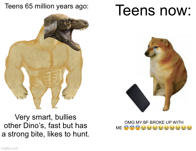 Buff Doge vs. Cheems | Teens 65 million years ago:; Teens now:; Very smart, bullies other Dino’s, fast but has a strong bite, likes to hunt. OMG MY BF BROKE UP WITH ME 😨😨😨😭😭😭😭😭😭😭😭😭 | image tagged in memes,buff doge vs cheems | made w/ Imgflip meme maker