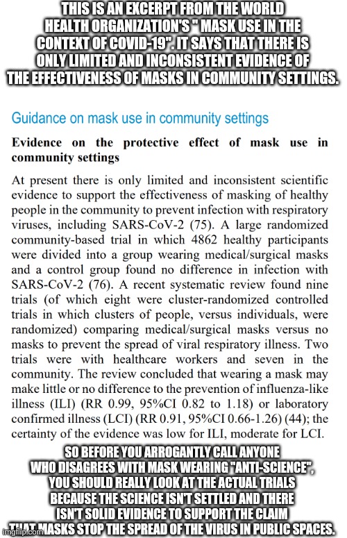 The World Health Organization admits the science of masks isn't settled | THIS IS AN EXCERPT FROM THE WORLD HEALTH ORGANIZATION'S " MASK USE IN THE CONTEXT OF COVID-19". IT SAYS THAT THERE IS ONLY LIMITED AND INCONSISTENT EVIDENCE OF THE EFFECTIVENESS OF MASKS IN COMMUNITY SETTINGS. SO BEFORE YOU ARROGANTLY CALL ANYONE WHO DISAGREES WITH MASK WEARING "ANTI-SCIENCE", YOU SHOULD REALLY LOOK AT THE ACTUAL TRIALS BECAUSE THE SCIENCE ISN'T SETTLED AND THERE ISN'T SOLID EVIDENCE TO SUPPORT THE CLAIM THAT MASKS STOP THE SPREAD OF THE VIRUS IN PUBLIC SPACES. | image tagged in masks,covid-19,science | made w/ Imgflip meme maker