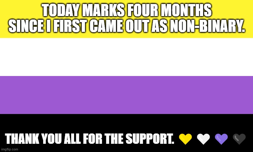 FOUR MONTHS!!!! | TODAY MARKS FOUR MONTHS SINCE I FIRST CAME OUT AS NON-BINARY. THANK YOU ALL FOR THE SUPPORT. 💛🤍💜🖤 | image tagged in nonbinary,lgbtq,support,memes,four,months | made w/ Imgflip meme maker