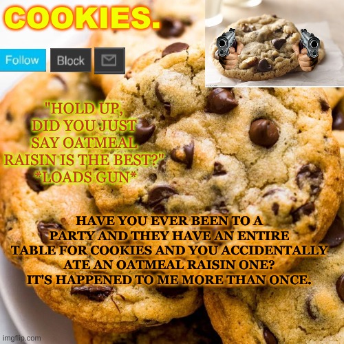 if you can't read it, look at the description. im still working out what font colors to use | HAVE YOU EVER BEEN TO A PARTY AND THEY HAVE AN ENTIRE TABLE FOR COOKIES AND YOU ACCIDENTALLY ATE AN OATMEAL RAISIN ONE? IT'S HAPPENED TO ME MORE THAN ONCE. | image tagged in cookies new template | made w/ Imgflip meme maker