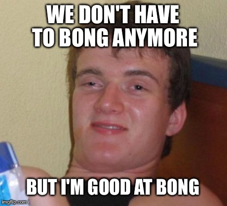 10 Guy Meme | WE DON'T HAVE TO BONG ANYMORE BUT I'M GOOD AT BONG | image tagged in memes,10 guy | made w/ Imgflip meme maker