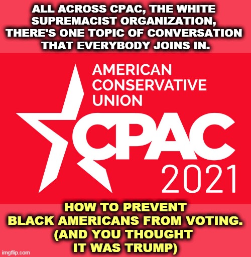 American citizens are not allowed to vote if they're the wrong color (according to CPAC). | ALL ACROSS CPAC, THE WHITE 
SUPREMACIST ORGANIZATION, 
THERE'S ONE TOPIC OF CONVERSATION 
THAT EVERYBODY JOINS IN. HOW TO PREVENT BLACK AMERICANS FROM VOTING.
(AND YOU THOUGHT 
IT WAS TRUMP) | image tagged in conservatives,white supremacists,stop,black,vote | made w/ Imgflip meme maker