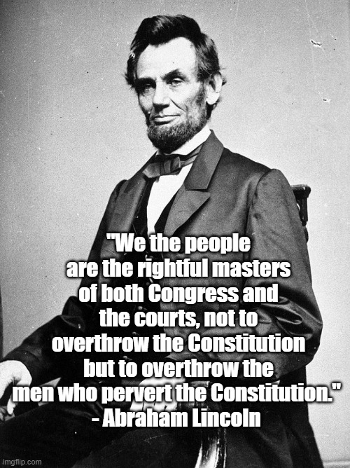 Lincoln on the Constitution | "We the people are the rightful masters of both Congress and the courts, not to overthrow the Constitution but to overthrow the men who pervert the Constitution." 
- Abraham Lincoln | image tagged in lincoln,politics,consitution | made w/ Imgflip meme maker