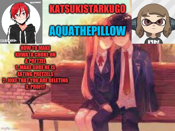 KatsukiStarkugoXAquathepillow | HOW TO MAKE KUWATA CHOKE ON A PRETZEL
1. MAKE SURE HE IS EATING PRETZELS
2. JOKE THAT YOU ARE DELETING
3. PROFIT | image tagged in katsukistarkugoxaquathepillow | made w/ Imgflip meme maker