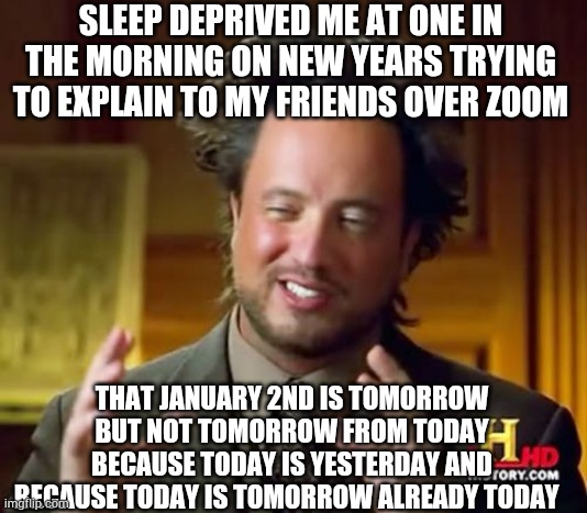 Based on a true story | SLEEP DEPRIVED ME AT ONE IN THE MORNING ON NEW YEARS TRYING TO EXPLAIN TO MY FRIENDS OVER ZOOM; THAT JANUARY 2ND IS TOMORROW BUT NOT TOMORROW FROM TODAY BECAUSE TODAY IS YESTERDAY AND BECAUSE TODAY IS TOMORROW ALREADY TODAY | image tagged in memes,ancient aliens,happy new year | made w/ Imgflip meme maker