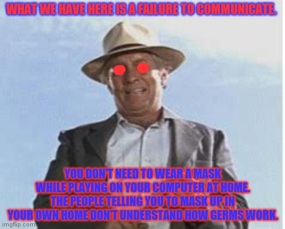 What We Have Here Is A Failure To | WHAT WE HAVE HERE IS A FAILURE TO COMMUNICATE. YOU DON'T NEED TO WEAR A MASK WHILE PLAYING ON YOUR COMPUTER AT HOME. THE PEOPLE TELLING YOU  | image tagged in what we have here is a failure to | made w/ Imgflip meme maker