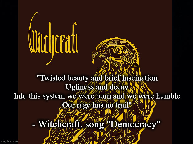 Democracy Witchcraft | "Twisted beauty and brief fascination
Ugliness and decay
Into this system we were born and we were humble
Our rage has no trail"; - Witchcraft, song "Democracy" | image tagged in music | made w/ Imgflip meme maker
