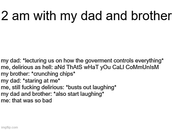 Blank White Template | 2 am with my dad and brother; my dad: *lecturing us on how the goverment controls everything* 

me, delirious as hell: aNd ThAtS wHaT yOu CaLl CoMmUnIsM

my brother: *crunching chips*
my dad: *staring at me*

me, still fucking delirious: *busts out laughing*

my dad and brother: *also start laughing*

me: that was so bad | image tagged in blank white template | made w/ Imgflip meme maker