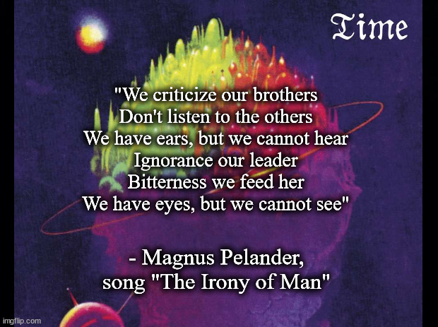 The Irony of Man | "We criticize our brothers
Don't listen to the others
We have ears, but we cannot hear
Ignorance our leader
Bitterness we feed her
We have eyes, but we cannot see"; - Magnus Pelander, song "The Irony of Man" | image tagged in music | made w/ Imgflip meme maker