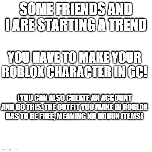 NEW TREND | SOME FRIENDS AND I ARE STARTING A TREND; YOU HAVE TO MAKE YOUR ROBLOX CHARACTER IN GC! (YOU CAN ALSO CREATE AN ACCOUNT AND DO THIS. THE OUTFIT YOU MAKE IN ROBLOX HAS TO BE FREE, MEANING NO ROBUX ITEMS) | image tagged in memes,blank transparent square | made w/ Imgflip meme maker