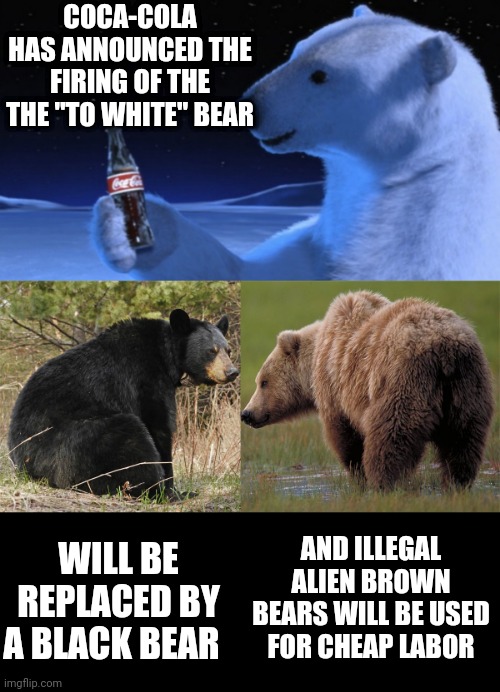COCA-COLA HAS ANNOUNCED THE FIRING OF THE THE "TO WHITE" BEAR; WILL BE REPLACED BY A BLACK BEAR; AND ILLEGAL ALIEN BROWN BEARS WILL BE USED FOR CHEAP LABOR | image tagged in memes | made w/ Imgflip meme maker
