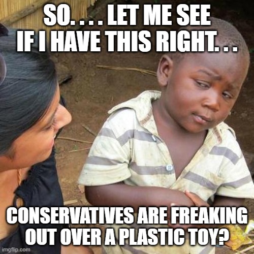 Third World Skeptical Kid | SO. . . . LET ME SEE IF I HAVE THIS RIGHT. . . CONSERVATIVES ARE FREAKING OUT OVER A PLASTIC TOY? | image tagged in memes,third world skeptical kid | made w/ Imgflip meme maker