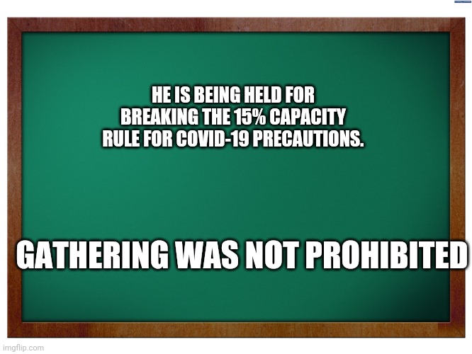 Green Blank Blackboard | HE IS BEING HELD FOR BREAKING THE 15% CAPACITY RULE FOR COVID-19 PRECAUTIONS. GATHERING WAS NOT PROHIBITED | image tagged in green blank blackboard | made w/ Imgflip meme maker