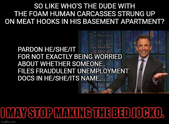 they seemed so artistically arranged | SO LIKE WHO'S THE DUDE WITH THE FOAM HUMAN CARCASSES STRUNG UP ON MEAT HOOKS IN HIS BASEMENT APARTMENT? PARDON HE/SHE/IT FOR NOT EXACTLY BEING WORRIED ABOUT WHETHER SOMEONE FILES FRAUDULENT UNEMPLOYMENT DOCS IN HE/SHE/ITS NAME. I MAY STOP MAKING THE BED JOCKO. | image tagged in art,seth | made w/ Imgflip meme maker