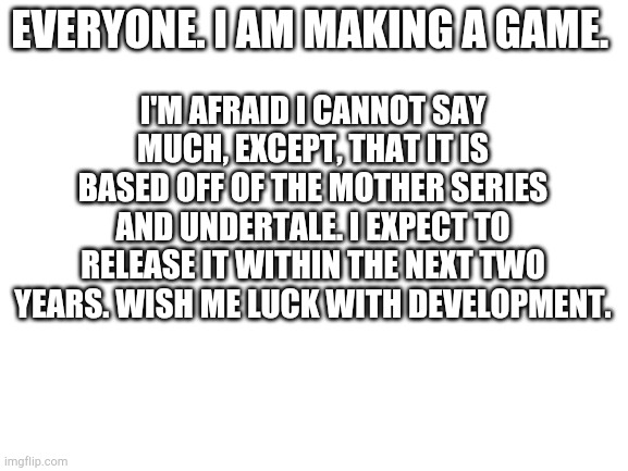 I am making a game. | I'M AFRAID I CANNOT SAY MUCH, EXCEPT, THAT IT IS BASED OFF OF THE MOTHER SERIES AND UNDERTALE. I EXPECT TO RELEASE IT WITHIN THE NEXT TWO YEARS. WISH ME LUCK WITH DEVELOPMENT. EVERYONE. I AM MAKING A GAME. | image tagged in blank white template,video game | made w/ Imgflip meme maker