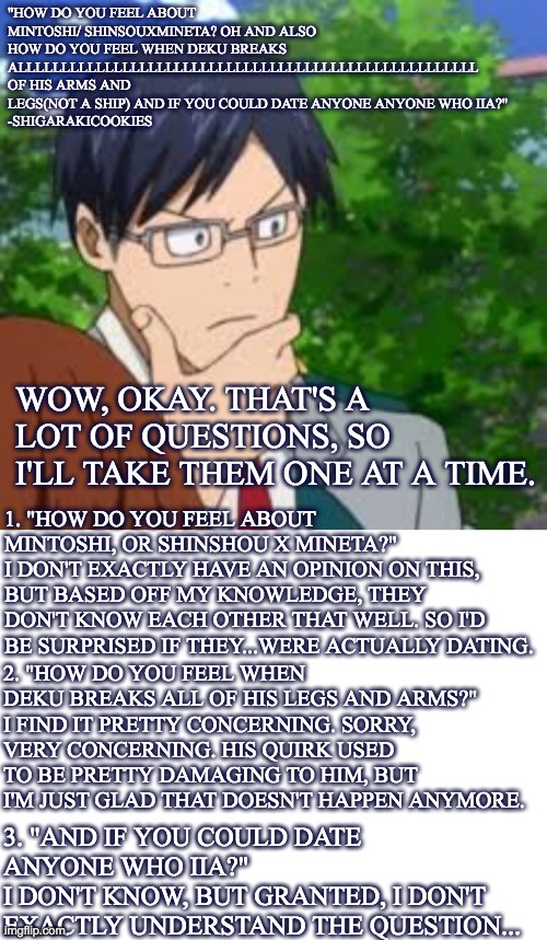 Credits to @Shigarakicookies for the questions | "HOW DO YOU FEEL ABOUT MINTOSHI/ SHINSOUXMINETA? OH AND ALSO HOW DO YOU FEEL WHEN DEKU BREAKS ALLLLLLLLLLLLLLLLLLLLLLLLLLLLLLLLLLLLLLLLLLLLLLLLLLLLL OF HIS ARMS AND LEGS(NOT A SHIP) AND IF YOU COULD DATE ANYONE ANYONE WHO IIA?"
-SHIGARAKICOOKIES; WOW, OKAY. THAT'S A LOT OF QUESTIONS, SO I'LL TAKE THEM ONE AT A TIME. 1. "HOW DO YOU FEEL ABOUT MINTOSHI, OR SHINSHOU X MINETA?"
I DON'T EXACTLY HAVE AN OPINION ON THIS, BUT BASED OFF MY KNOWLEDGE, THEY DON'T KNOW EACH OTHER THAT WELL. SO I'D BE SURPRISED IF THEY...WERE ACTUALLY DATING. 2. "HOW DO YOU FEEL WHEN DEKU BREAKS ALL OF HIS LEGS AND ARMS?"
I FIND IT PRETTY CONCERNING. SORRY, VERY CONCERNING. HIS QUIRK USED TO BE PRETTY DAMAGING TO HIM, BUT I'M JUST GLAD THAT DOESN'T HAPPEN ANYMORE. 3. "AND IF YOU COULD DATE ANYONE WHO IIA?"
I DON'T KNOW, BUT GRANTED, I DON'T EXACTLY UNDERSTAND THE QUESTION... | image tagged in blank white template,askblog | made w/ Imgflip meme maker