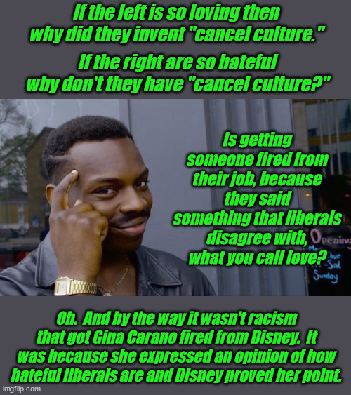 Liberals have always been what the claim to despise.  It is called guilt transference. | If the left is so loving then why did they invent "cancel culture."; If the right are so hateful why don't they have "cancel culture?"; Is getting someone fired from their job, because they said something that liberals disagree with, what you call love? Oh.  And by the way it wasn't racism that got Gina Carano fired from Disney.  It was because she expressed an opinion of how hateful liberals are and Disney proved her point. | image tagged in cancel culture,liberal hypocrisy,party of haters,guilt transference | made w/ Imgflip meme maker