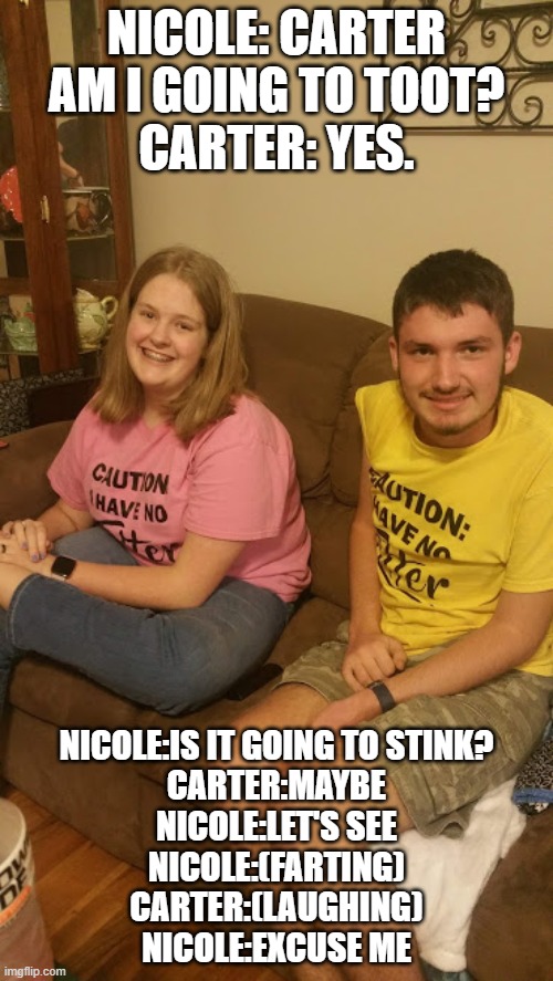 Tooting Girl | NICOLE: CARTER AM I GOING TO TOOT?
CARTER: YES. NICOLE:IS IT GOING TO STINK?
CARTER:MAYBE
NICOLE:LET'S SEE
NICOLE:(FARTING)
CARTER:(LAUGHING)
NICOLE:EXCUSE ME | image tagged in hanging out | made w/ Imgflip meme maker